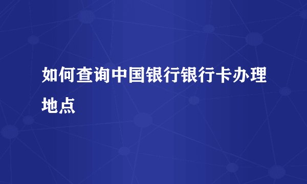 如何查询中国银行银行卡办理地点