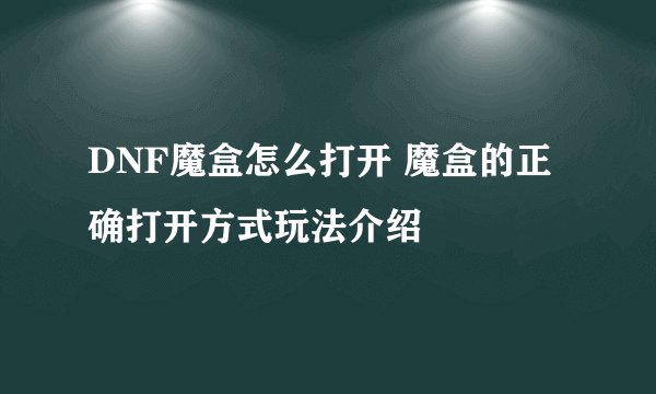 DNF魔盒怎么打开 魔盒的正确打开方式玩法介绍