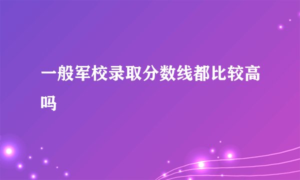 一般军校录取分数线都比较高吗