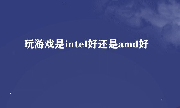 玩游戏是intel好还是amd好