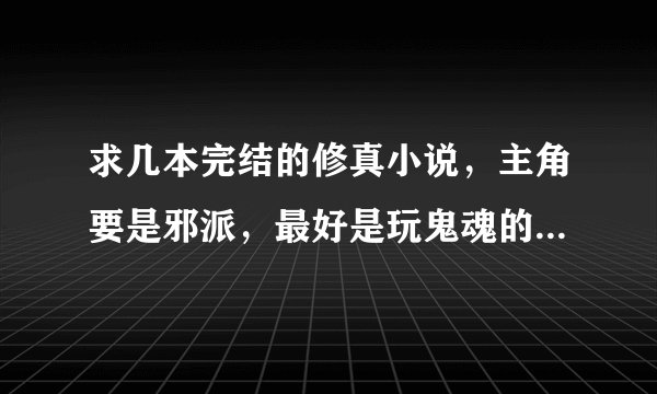 求几本完结的修真小说，主角要是邪派，最好是玩鬼魂的，类似“大魔头”，个人比较喜欢玩鬼魂的，好的加分