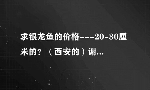 求银龙鱼的价格~~~20~30厘米的？（西安的）谢了！！！