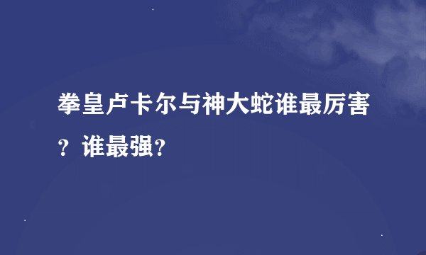 拳皇卢卡尔与神大蛇谁最厉害？谁最强？