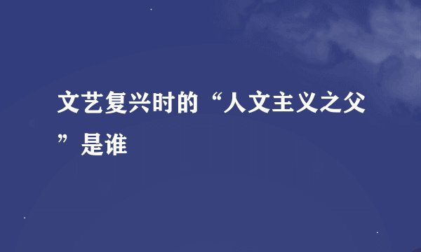 文艺复兴时的“人文主义之父”是谁