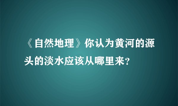 《自然地理》你认为黄河的源头的淡水应该从哪里来？