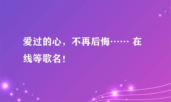 爱过的心，不再后悔…… 在线等歌名！