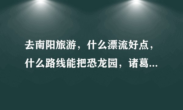 去南阳旅游，什么漂流好点，什么路线能把恐龙园，诸葛茅庐等好多景点转完不走冤枉路？！急！！！在线等