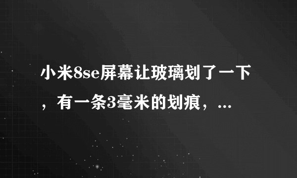 小米8se屏幕让玻璃划了一下，有一条3毫米的划痕，怎么办贴膜能掩盖吗，还是要还屏幕，要多少钱