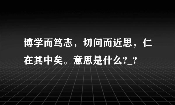 博学而笃志，切问而近思，仁在其中矣。意思是什么?_?