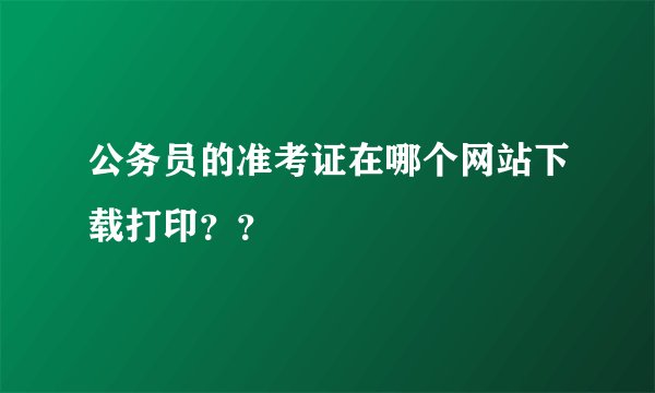 公务员的准考证在哪个网站下载打印？？