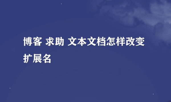 博客 求助 文本文档怎样改变扩展名