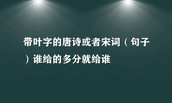 带叶字的唐诗或者宋词（句子）谁给的多分就给谁