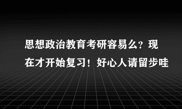 思想政治教育考研容易么？现在才开始复习！好心人请留步哇
