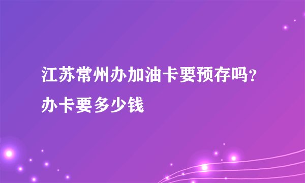 江苏常州办加油卡要预存吗？办卡要多少钱