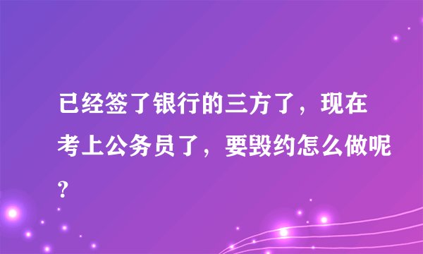 已经签了银行的三方了，现在考上公务员了，要毁约怎么做呢？