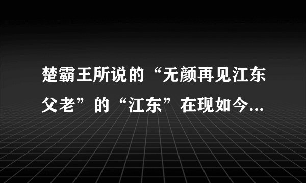楚霸王所说的“无颜再见江东父老”的“江东”在现如今的哪个地方啊！