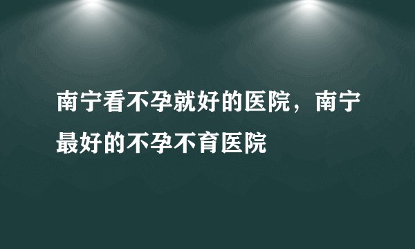 南宁看不孕就好的医院，南宁最好的不孕不育医院