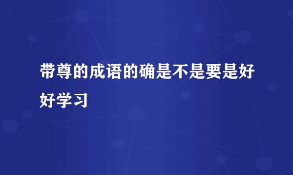 带尊的成语的确是不是要是好好学习