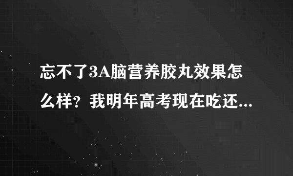 忘不了3A脑营养胶丸效果怎么样？我明年高考现在吃还来的及吗？