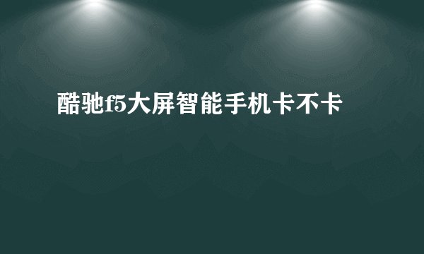 酷驰f5大屏智能手机卡不卡