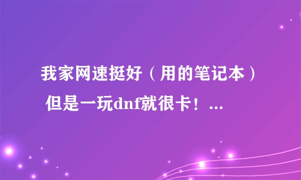 我家网速挺好（用的笔记本） 但是一玩dnf就很卡！求助啊！！·~~