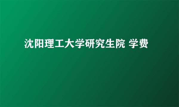 沈阳理工大学研究生院 学费