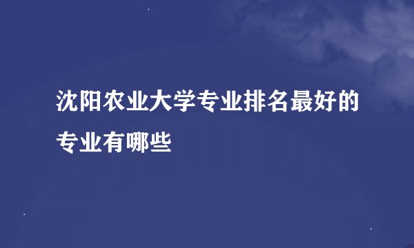 沈阳农业大学专业排名最好的专业有哪些