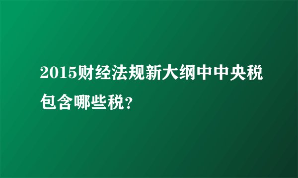 2015财经法规新大纲中中央税包含哪些税？