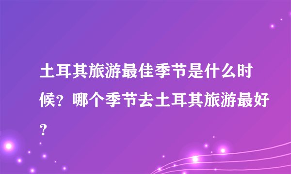 土耳其旅游最佳季节是什么时候？哪个季节去土耳其旅游最好？