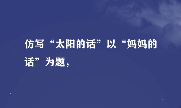 仿写“太阳的话”以“妈妈的话”为题，