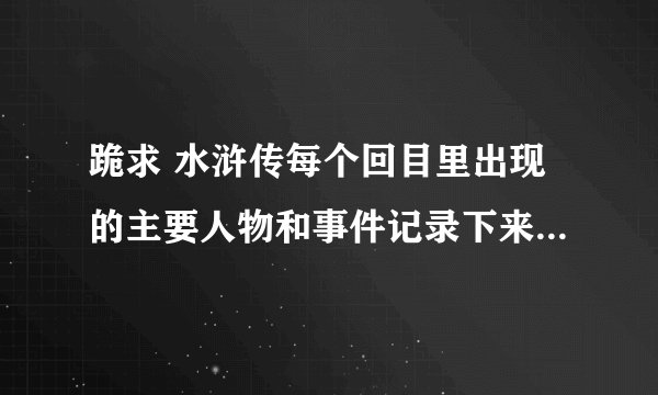 跪求 水浒传每个回目里出现的主要人物和事件记录下来 120回全记录 老师留的作业 谁能帮帮我 谢谢了
