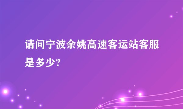请问宁波余姚高速客运站客服是多少?