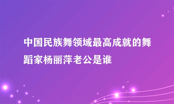 中国民族舞领域最高成就的舞蹈家杨丽萍老公是谁