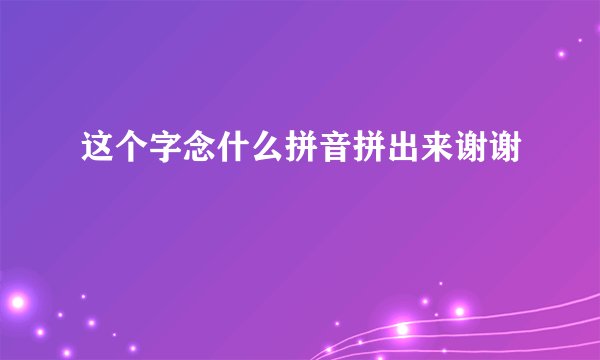 这个字念什么拼音拼出来谢谢