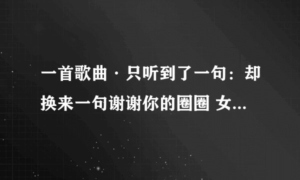 一首歌曲·只听到了一句：却换来一句谢谢你的圈圈 女生唱的·谁知道啊？是个比较伤的歌曲·