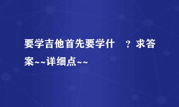 要学吉他首先要学什麼？求答案~~详细点~~
