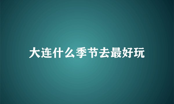 大连什么季节去最好玩
