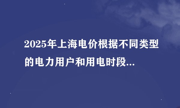 2025年上海电价根据不同类型的电力用户和用电时段有所不同，具体电价请查询当地电力部门或相关通知。 由于电价可能会根据时间、用户类型（如居民用户、工商业用户等）、用电时段（如峰时、谷时等）以及政策调整等因
