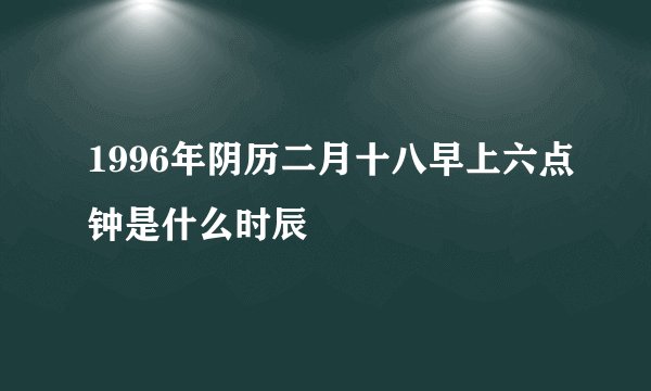 1996年阴历二月十八早上六点钟是什么时辰