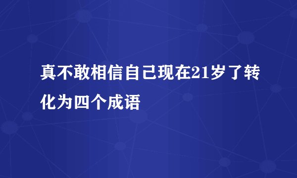 真不敢相信自己现在21岁了转化为四个成语