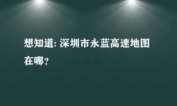 想知道: 深圳市永蓝高速地图在哪？