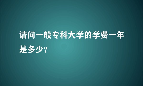 请问一般专科大学的学费一年是多少？