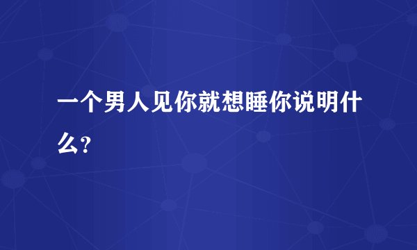 一个男人见你就想睡你说明什么？