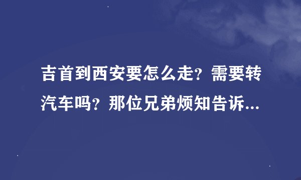 吉首到西安要怎么走？需要转汽车吗？那位兄弟烦知告诉一下详细的路程，小弟在此谢谢了！