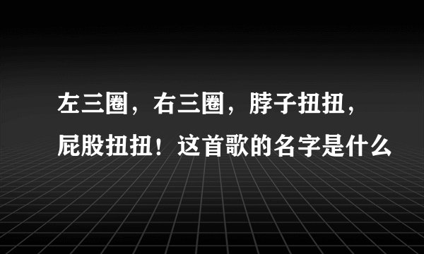左三圈,右三圈,脖子扭扭,屁股扭扭!这首歌的名字是什么