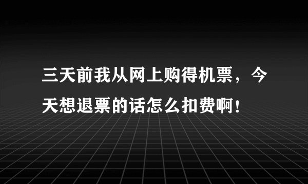 三天前我从网上购得机票，今天想退票的话怎么扣费啊！