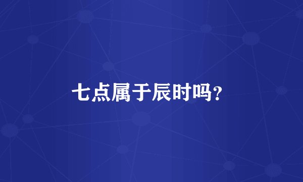 七点属于辰时吗？