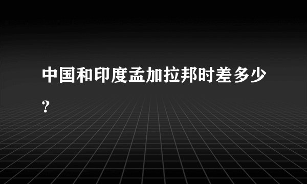 中国和印度孟加拉邦时差多少？