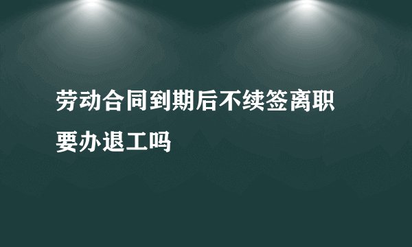 劳动合同到期后不续签离职 要办退工吗