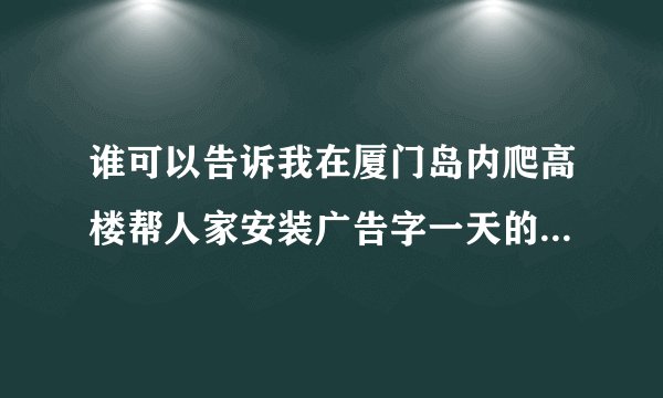 谁可以告诉我在厦门岛内爬高楼帮人家安装广告字一天的工资是多少啊